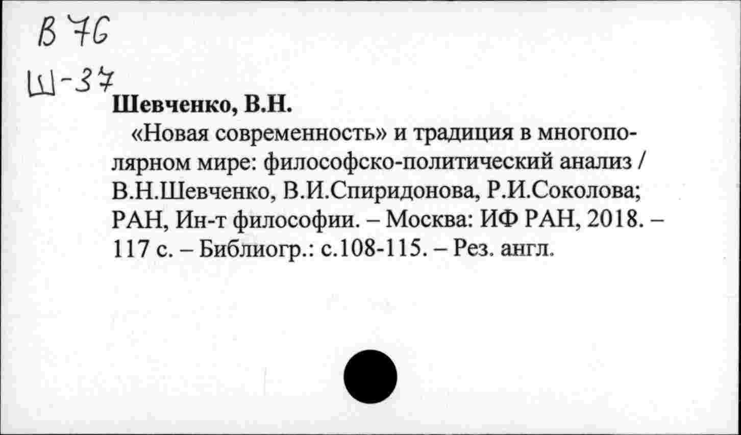 ﻿Шевченко, В.Н.
«Новая современность» и традиция в многополярном мире: философско-политический анализ / В.Н.Шевченко, В.И.Спиридонова, Р.И.Соколова; РАН, Ин-т философии. - Москва: ИФ РАН, 2018. -117 с.-Библиогр.: с.108-115.-Рез. англ.